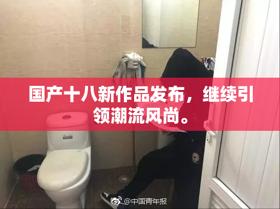 国产十八新作品发布，继续引领潮流风尚。