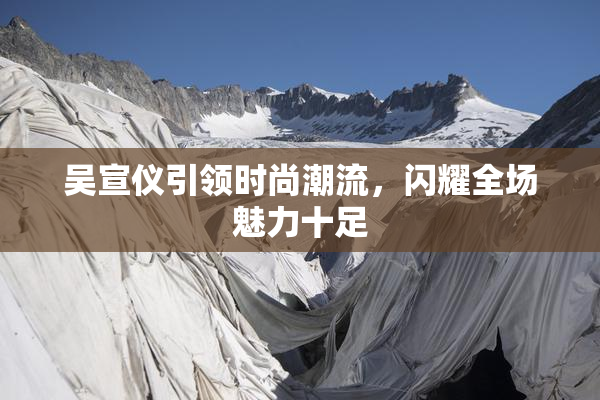 吴宣仪引领时尚潮流，闪耀全场魅力十足