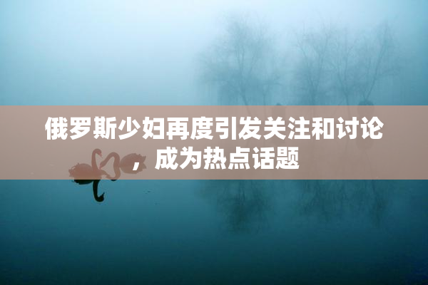 俄罗斯少妇再度引发关注和讨论，成为热点话题