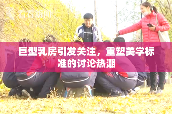 巨型乳房引发关注，重塑美学标准的讨论热潮