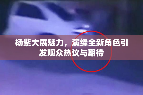 杨紫大展魅力，演绎全新角色引发观众热议与期待