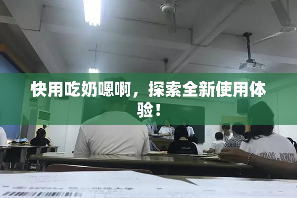 快用吃奶嗯啊，探索全新使用体验！