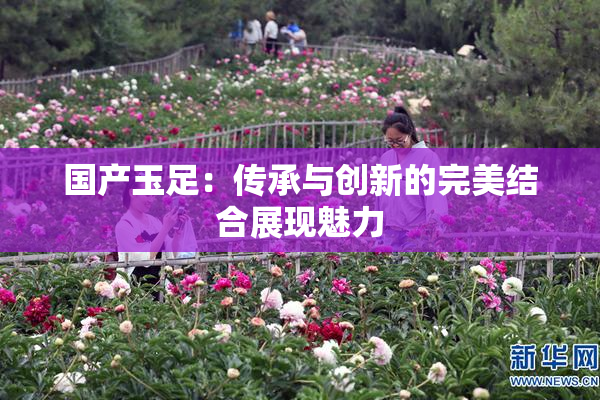 国产玉足：传承与创新的完美结合展现魅力