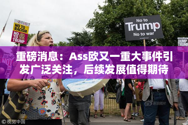 重磅消息：Ass欧又一重大事件引发广泛关注，后续发展值得期待！