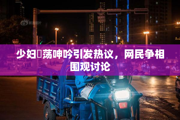 少妇婬荡呻吟引发热议，网民争相围观讨论