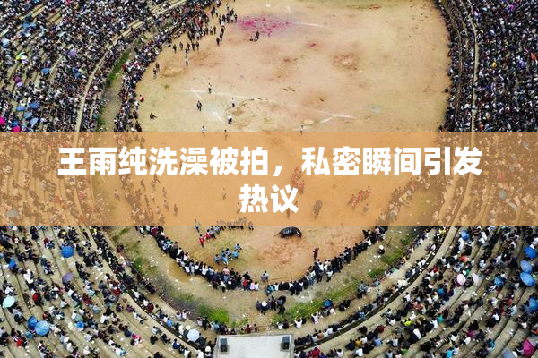 王雨纯洗澡被拍，私密瞬间引发热议