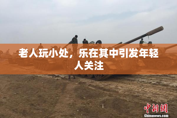 老人玩小处，乐在其中引发年轻人关注