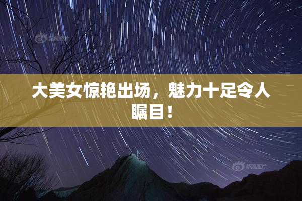 大美女惊艳出场，魅力十足令人瞩目！