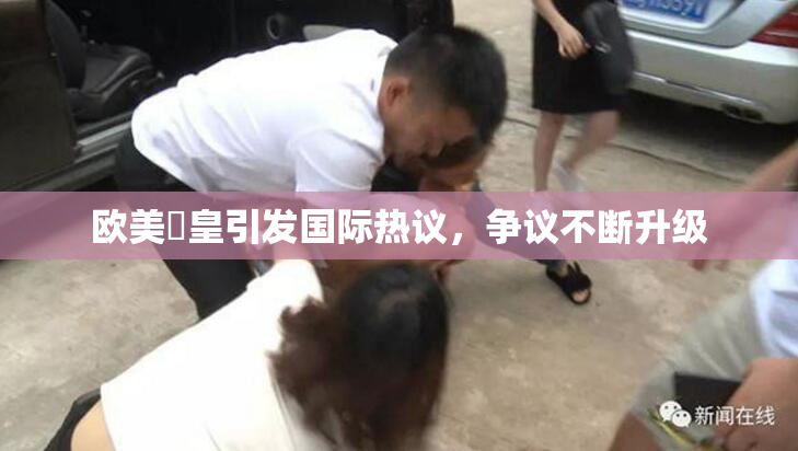 欧美嘼皇引发国际热议，争议不断升级
