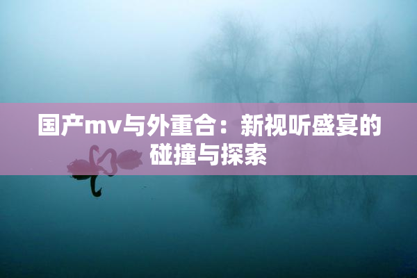 国产mv与外重合：新视听盛宴的碰撞与探索