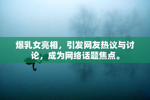 爆乳女亮相，引发网友热议与讨论，成为网络话题焦点。
