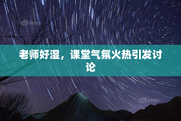 老师好湿，课堂气氛火热引发讨论