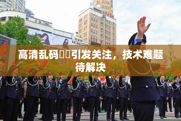 高清乱码❌‌引发关注，技术难题待解决