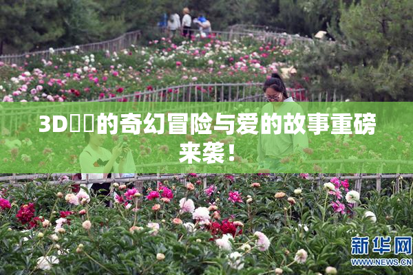 3D姉弚的奇幻冒险与爱的故事重磅来袭！