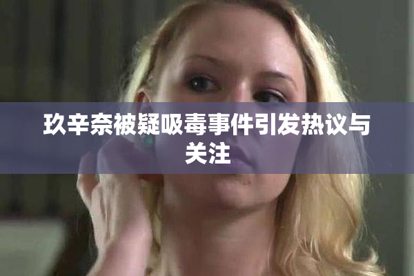 玖辛奈被疑吸毒事件引发热议与关注