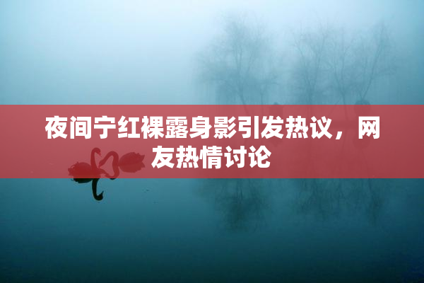 夜间宁红裸露身影引发热议，网友热情讨论