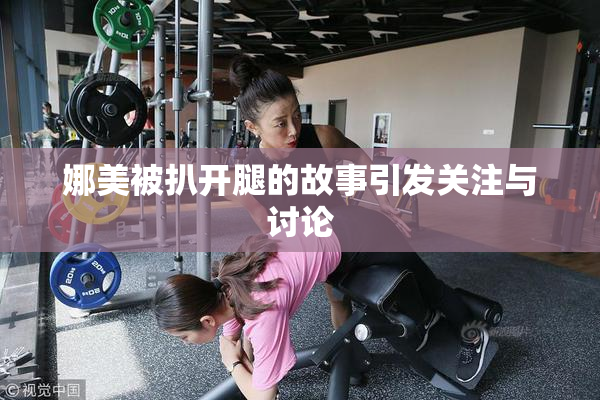 娜美被扒开腿的故事引发关注与讨论