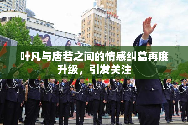 叶凡与唐若之间的情感纠葛再度升级，引发关注