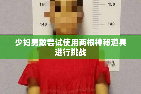 少妇勇敢尝试使用两根神秘道具进行挑战