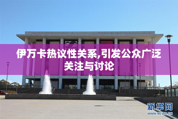 伊万卡热议性关系,引发公众广泛关注与讨论
