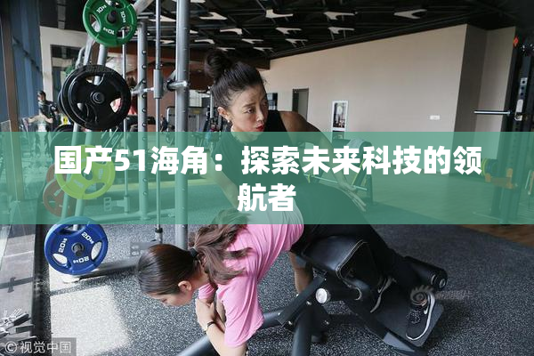 国产51海角：探索未来科技的领航者