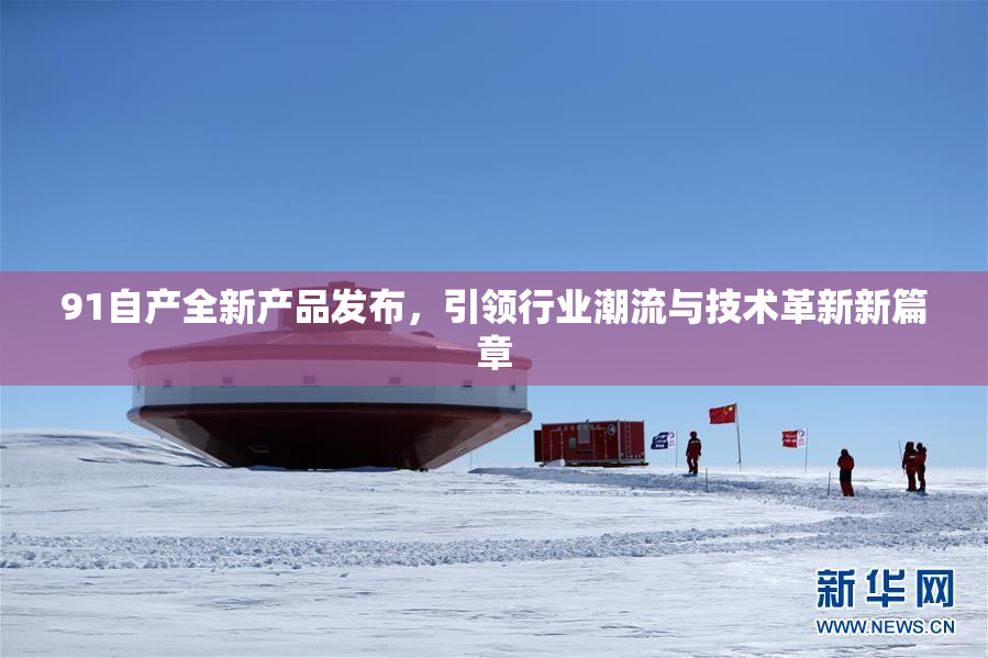 91自产全新产品发布，引领行业潮流与技术革新新篇章