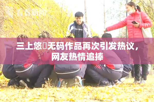 三上悠亜无码作品再次引发热议，网友热情追捧