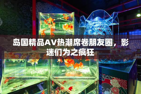岛国精品AV热潮席卷朋友圈，影迷们为之疯狂