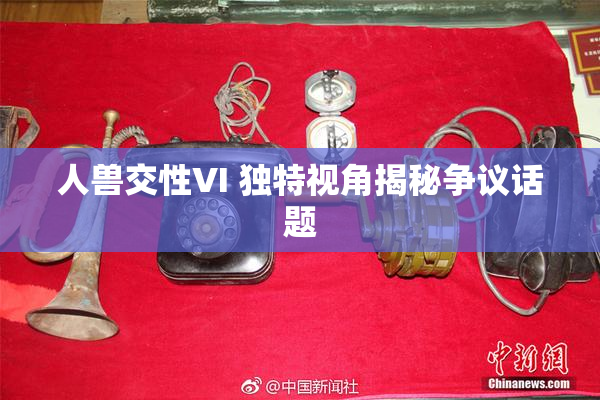 人兽交性VI 独特视角揭秘争议话题