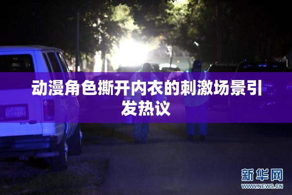 动漫角色撕开内衣的刺激场景引发热议