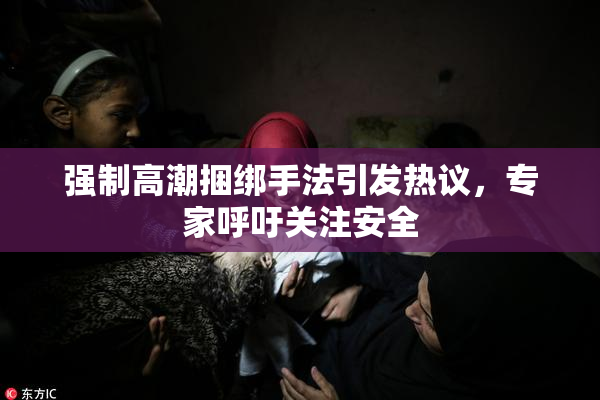 强制高潮捆绑手法引发热议，专家呼吁关注安全