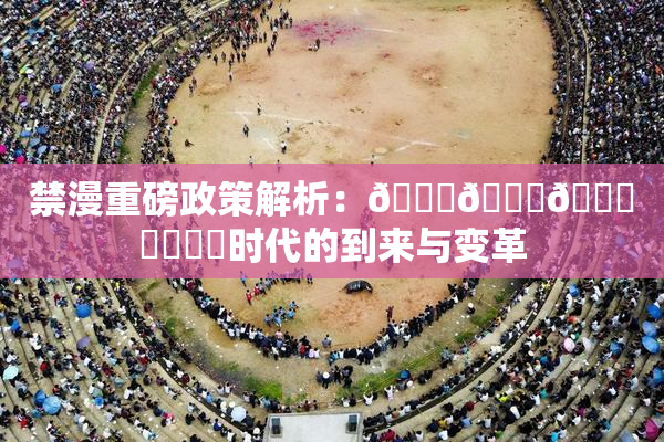 禁漫重磅政策解析：🍆🍑🔞❌‌❌‌时代的到来与变革