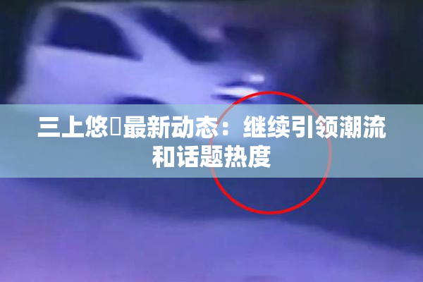 三上悠亜最新动态：继续引领潮流和话题热度