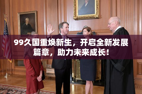 99久国重焕新生，开启全新发展篇章，助力未来成长！