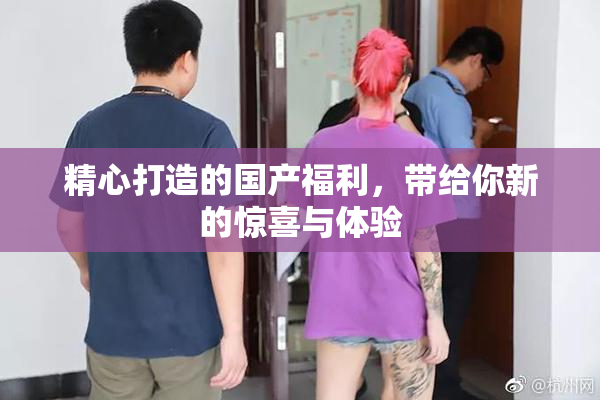 精心打造的国产福利，带给你新的惊喜与体验