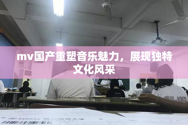 mv国产重塑音乐魅力，展现独特文化风采
