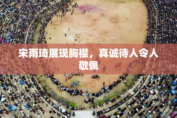 宋雨琦展现胸襟，真诚待人令人敬佩