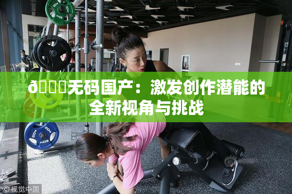 🔞无码国产：激发创作潜能的全新视角与挑战