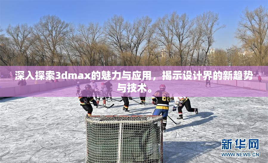 深入探索3dmax的魅力与应用，揭示设计界的新趋势与技术。
