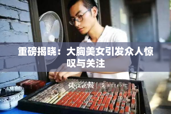 重磅揭晓：大胸美女引发众人惊叹与关注