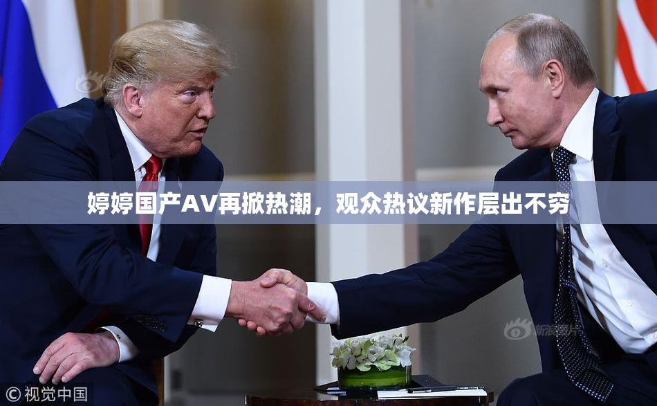 婷婷国产AV再掀热潮，观众热议新作层出不穷