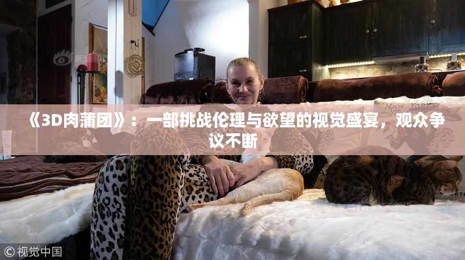 《3D肉蒲团》：一部挑战伦理与欲望的视觉盛宴，观众争议不断