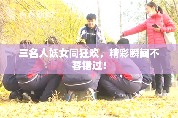 三名人妖女同狂欢，精彩瞬间不容错过！