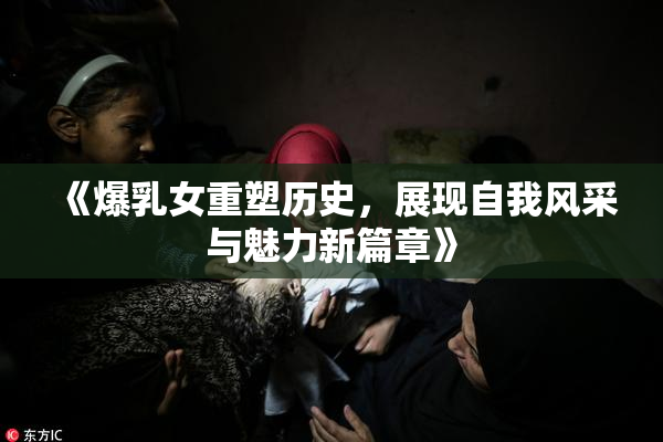 《爆乳女重塑历史，展现自我风采与魅力新篇章》