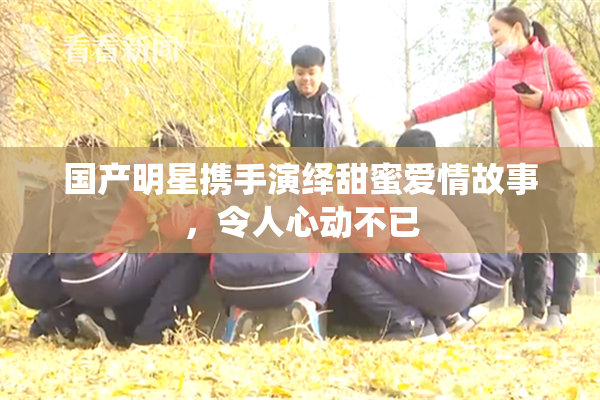国产明星携手演绎甜蜜爱情故事，令人心动不已