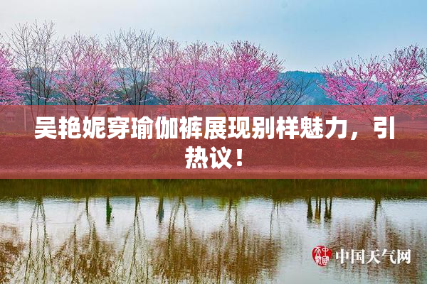 吴艳妮穿瑜伽裤展现别样魅力，引热议！