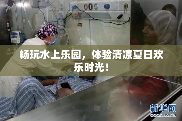 畅玩水上乐园，体验清凉夏日欢乐时光！