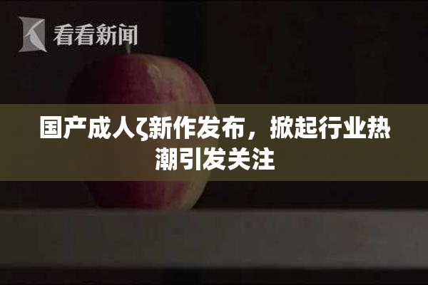 国产成人ζ新作发布，掀起行业热潮引发关注