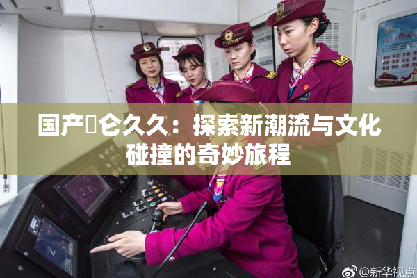 国产婬仑久久：探索新潮流与文化碰撞的奇妙旅程