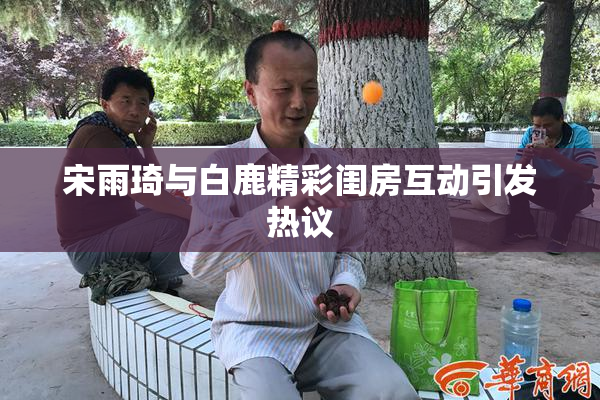 宋雨琦与白鹿精彩闺房互动引发热议